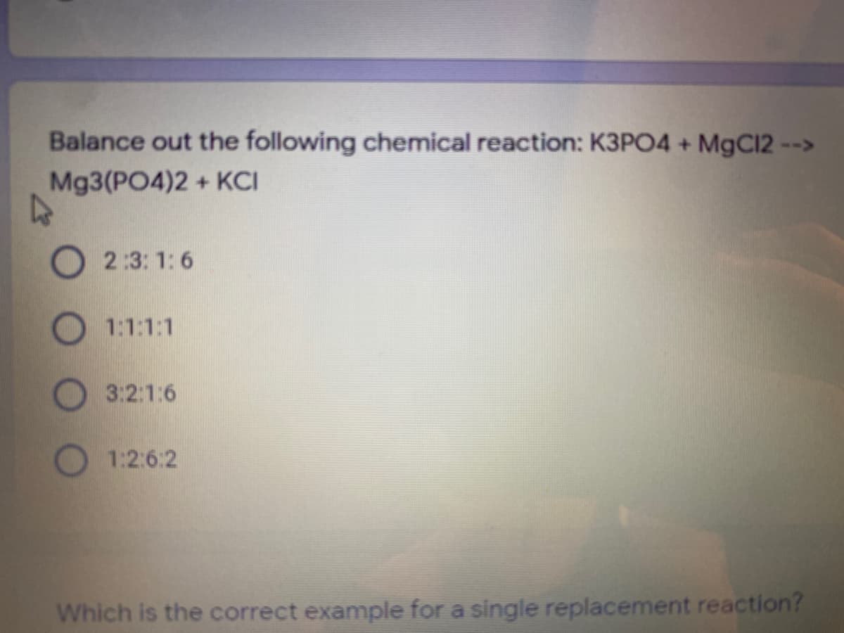 Balance out the following chemical reaction: K3PO4 + MgC12 -->
Mg3(PO4)2 + KCI
O 2:3: 1: 6
1:1:1:1
3:2:1:6
1:2:6:2
Which is the correct example for a single replacement reaction?
