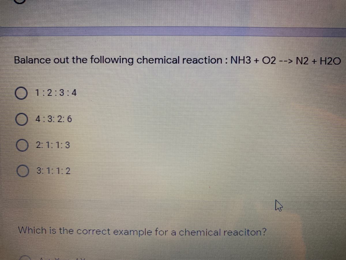 Balance out the following chemical reaction: NH3 + 02 --> N2 + H2O
O 1:2:3:4
O4:3: 2: 6
O2 1:1:3
3: 1: 1:2
Which is the correct example for a chemical reaciton?
