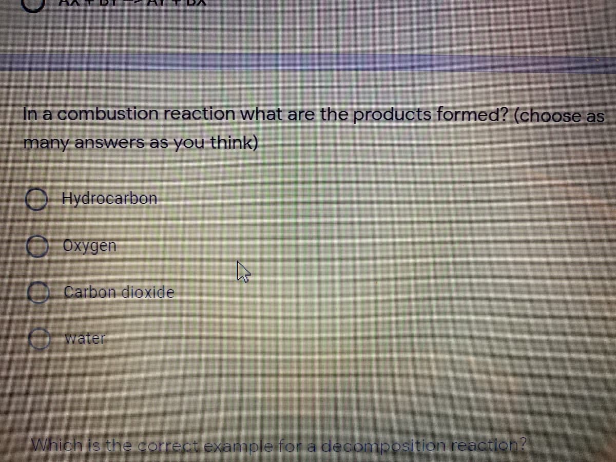 In a combustion reaction what are the products formed? (choose as
many answers as you think)
O Hydrocarbon
O Oxygen
Carbon dioxide
water
Which Is the correct example for a decomposition reaction?
