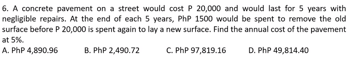 6. A concrete pavement on a street would cost P 20,000 and would last for 5 years with
negligible repairs. At the end of each 5 years, PhP 1500 would be spent to remove the old
surface before P 20,000 is spent again to lay a new surface. Find the annual cost of the pavement
at 5%.
A. PhP 4,890.96
B. PhP 2,490.72
C. PhP 97,819.16
D. PhP 49,814.40
