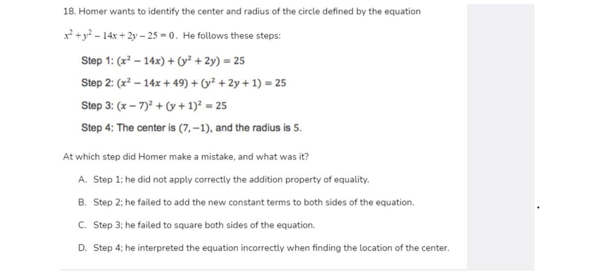 18. Homer wants to identify the center and radius of the circle defined by the equation
x +y? – 14x + 2y – 25 = 0. He follows these steps:
-
Step 1: (x? – 14x) + (y² + 2y) = 25
Step 2: (x2 – 14x + 49) + (y² + 2y + 1) = 25
Step 3: (x – 7)? + (y + 1)² = 25
%3D
Step 4: The center is (7, –1), and the radius is 5.
At which step did Homer make a mistake, and what was it?
A. Step 1; he did not apply correctly the addition property of equality.
B. Step 2; he failed to add the new constant terms to both sides of the equation.
C. Step 3; he failed to square both sides of the equation.
D. Step 4; he interpreted the equation incorrectly when finding the location of the center.
