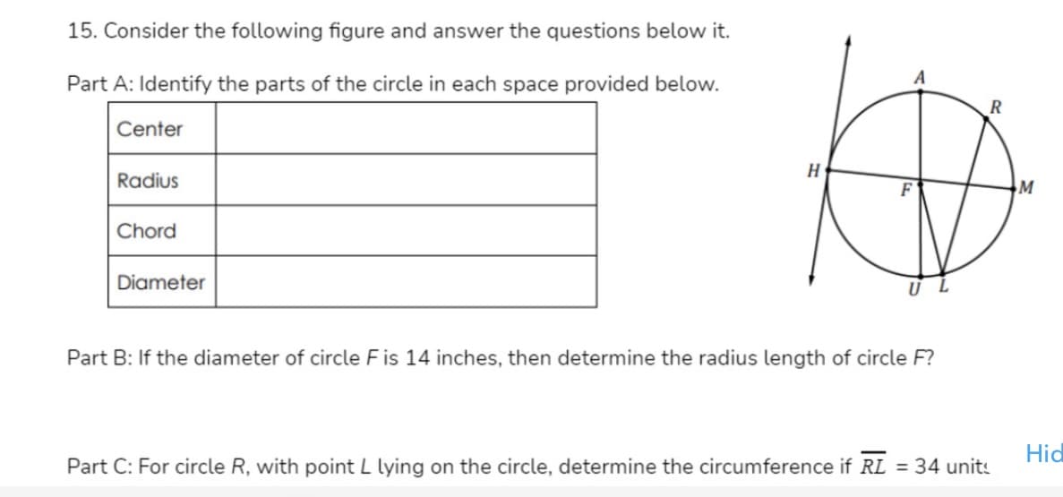 15. Consider the following figure and answer the questions below it.
Part A: Identify the parts of the circle in each space provided below.
Center
H
Radius
M
Chord
Diameter
Part B: If the diameter of circle F is 14 inches, then determine the radius length of circle F?
Hid
Part C: For circle R, with point L lying on the circle, determine the circumference if RL
= 34 units
