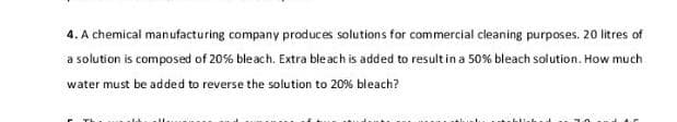 4. A chemical manufacturing company produces solutions for commercial cleaning purposes. 20 litres of
a solution is composed of 20% bleach. Extra bleach is added to result in a 50% bleach solution. How much
water must be added to reverse the solution to 20% bleach?
