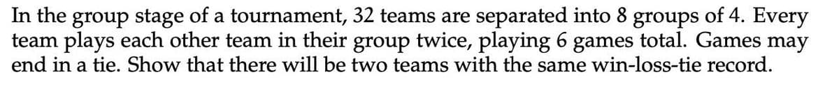 In the group stage of a tournament, 32 teams are separated into 8 groups of 4. Every
team plays each other team in their group twice, playing 6 games total. Games may
end in a tie. Show that there will be two teams with the same win-loss-tie record.
