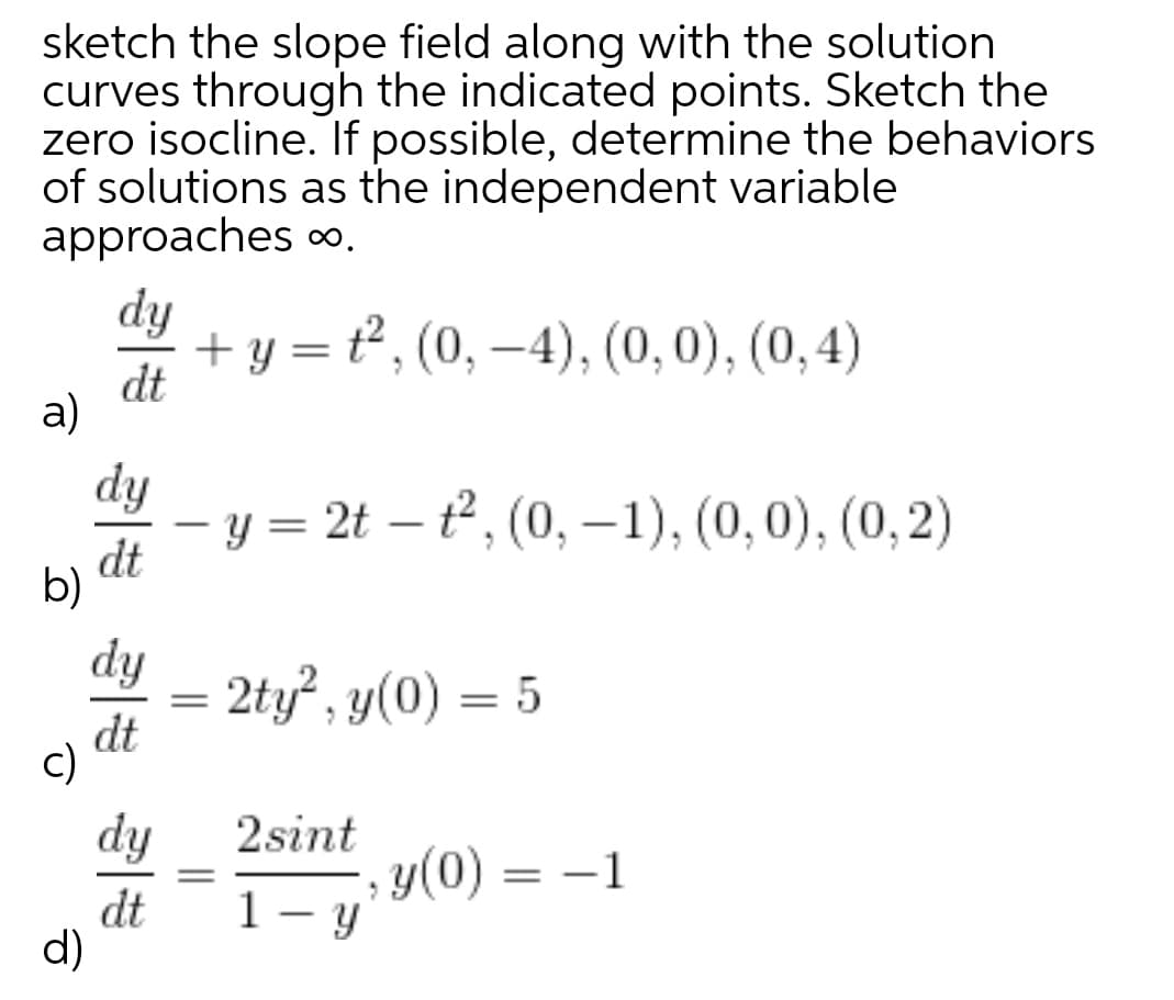 sketch the slope field along with the solution
curves through the indicated points. Sketch the
zero isocline. If possible, determine the behaviors
of solutions as the independent variable
approaches o,
dy
+ y = t², (0, –4), (0,0), (0,4)
dt
a)
dy
у 3 2t — , (0, —1), (0, 0), (0, 2)
-
dt
b)
dy
2ty , y(0) = 5
dt
c)
dy
2sint
y(0) = -1
dt
d)
1- y
