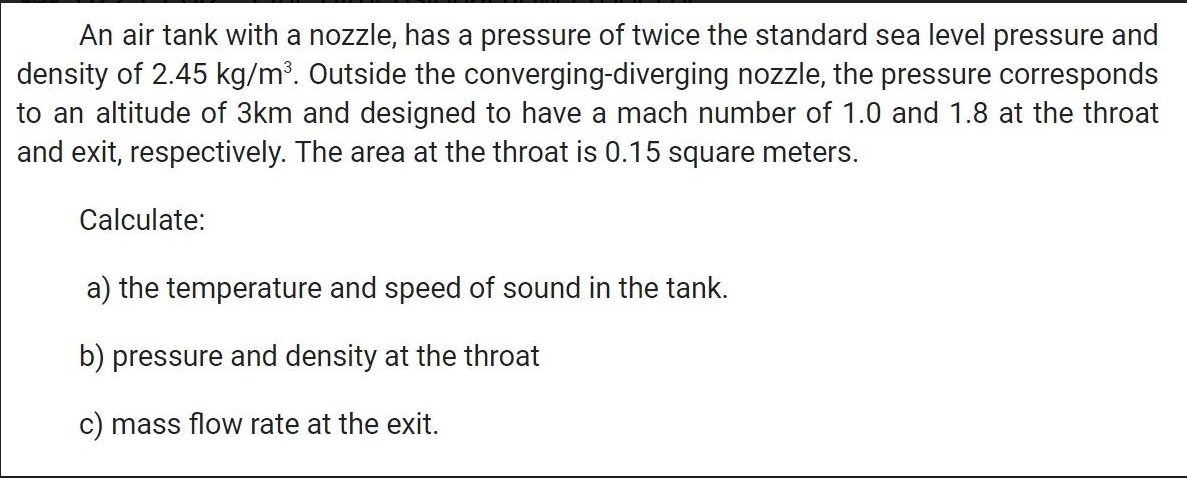 An air tank with a nozzle, has a pressure of twice the standard sea level pressure and
density of 2.45 kg/m³. Outside the converging-diverging nozzle, the pressure corresponds
to an altitude of 3km and designed to have a mach number of 1.0 and 1.8 at the throat
and exit, respectively. The area at the throat is 0.15 square meters.
Calculate:
a) the temperature and speed of sound in the tank.
b) pressure and density at the throat
c) mass flow rate at the exit.
