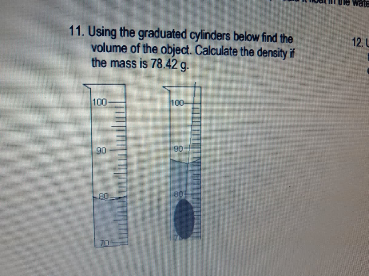 ule wate
11. Using the graduated cylinders below find the
volume of the object. Calculate the density if
the mass is 78.42 g.
12. L
100
100
90
80
70
