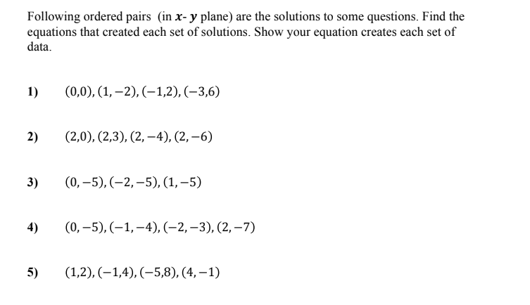 Following ordered pairs (in x- y plane) are the solutions to some questions. Find the
equations that created each set of solutions. Show your equation creates each set of
data.
1)
(0,0), (1, –2), (–1,2), (–3,6)
2)
(2,0), (2,3), (2, –4), (2, –6)
3)
(0, –5), (-2, –5), (1, –5)
4)
(0, –5), (–1,–4), (-2,–3), (2, –7)
5)
(1,2), (–1,4), (-5,8), (4, – 1)
