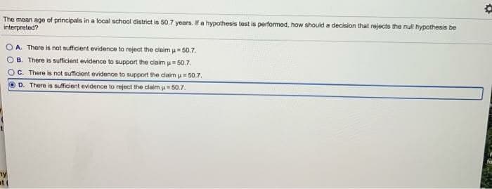 The mean age of principals in a local school district is 50.7 years. If a hypothesis test is performed, how should a decision that rejects the null hypothesis be
interpreted?
OA. There is not sufficient evidence to reject the claim μ-50.7.
OB. There is sufficient evidence to support the claim = 50.7.
OC. There is not sufficient evidence to support the claim u 50.7.
D. There is sufficient evidence to reject the claim = 50.7.
ny
at (