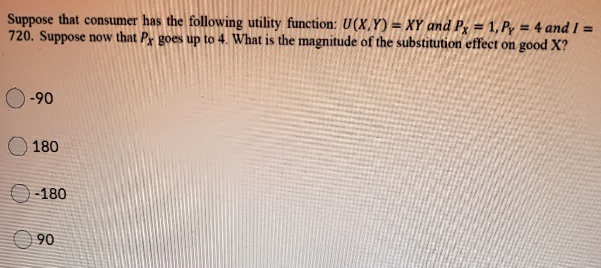 Suppose that consumer has the following utility function: U(X,Y) = XY and Py = 1, Py = 4 and I =
720. Suppose now that Px goes up to 4. What is the magnitude of the substitution effect on good X?
%3D
%3D
-90
180
-180
90
