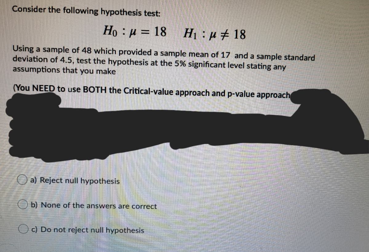 Consider the following hypothesis test:
Ho :µ = 18
H:u# 18
Using a sample of 48 which provided a sample mean of 17 and a sample standard
deviation of 4.5, test the hypothesis at the 5% significant level stating any
assumptions that you make
(You NEED to use BOTH the Critical-value approach and p-value approach
O a) Reject null hypothesis
(O b) None of the answers are correct
O) Do not reject null hypothesis
