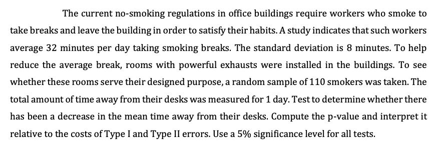 The current no-smoking regulations in office buildings require workers who smoke to
take breaks and leave the building in order to satisfy their habits. A study indicates that such workers
average 32 minutes per day taking smoking breaks. The standard deviation is 8 minutes. To help
reduce the average break, rooms with powerful exhausts were installed in the buildings. To see
whether these rooms serve their designed purpose, a random sample of 110 smokers was taken. The
total amount of time away from their desks was measured for 1 day. Test to determine whether there
has been a decrease in the mean time away from their desks. Compute the p-value and interpret it
relative to the costs of Type I and Type II errors. Use a 5% significance level for all tests.
