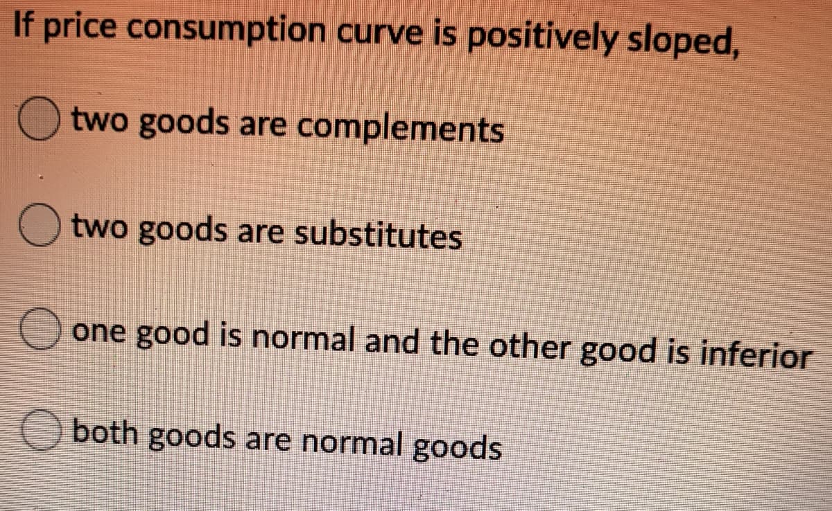 If price consumption curve is positively sloped,
O two goods are complements
two goods are substitutes
one good is normal and the other good is inferior
both goods are normal goods
