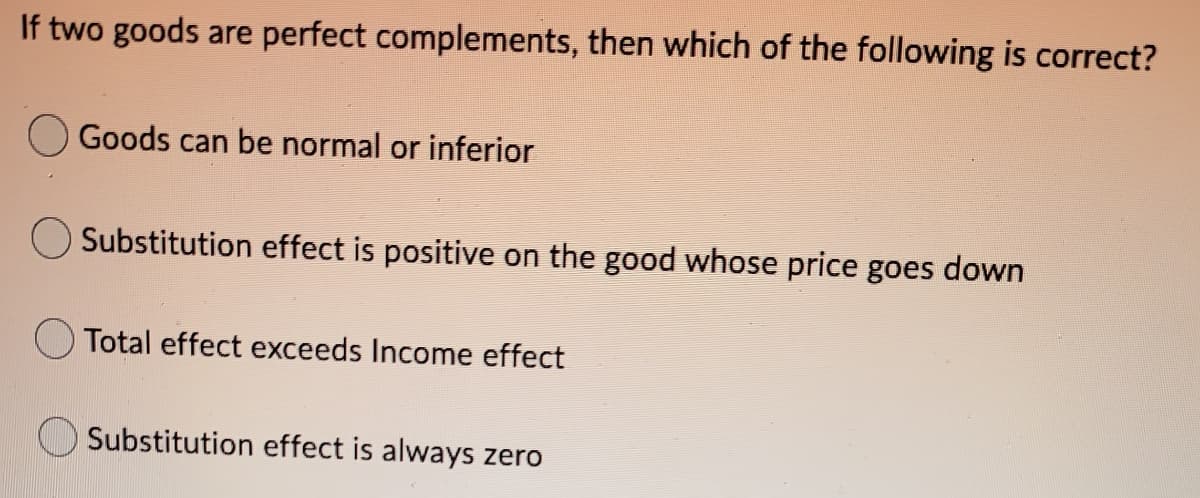 If two goods are perfect complements, then which of the following is correct?
Goods can be normal or inferior
Substitution effect is positive on the good whose price goes down
Total effect exceeds Income effect
Substitution effect is always zero
