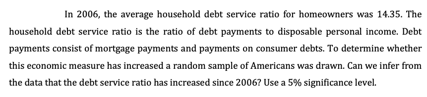 In 2006, the average household debt service ratio for homeowners was 14.35. The
household debt service ratio is the ratio of debt payments to disposable personal income. Debt
payments consist of mortgage payments and payments on consumer debts. To determine whether
this economic measure has increased a random sample of Americans was drawn. Can we infer from
the data that the debt service ratio has increased since 2006? Use a 5% significance level.
