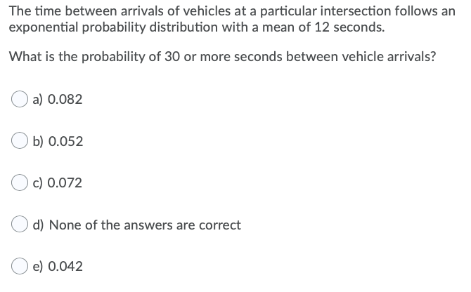 The time between arrivals of vehicles at a particular intersection follows an
exponential probability distribution with a mean of 12 seconds.
What is the probability of 30 or more seconds between vehicle arrivals?
a) 0.082
b) 0.052
c) 0.072
d) None of the answers are correct
e) 0.042
