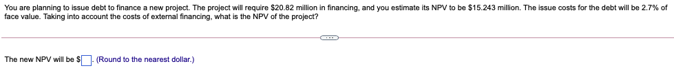 You are planning to issue debt to finance a new project. The project will require $20.82 million in financing, and you estimate its NPV to be $15.243 million. The issue costs for the debt will be 2.7% of
face value. Taking into account the costs of external financing, what is the NPV of the project?
The new NPV will be $. (Round to the nearest dollar.)
