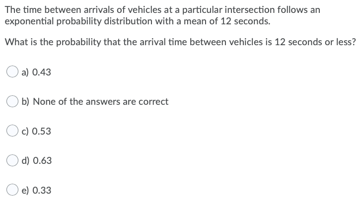 The time between arrivals of vehicles at a particular intersection follows an
exponential probability distribution with a mean of 12 seconds.
What is the probability that the arrival time between vehicles is 12 seconds or less?
a) 0.43
b) None of the answers are correct
c) 0.53
d) 0.63
e) 0.33

