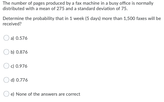 The number of pages produced by a fax machine in a busy office is normally
distributed with a mean of 275 and a standard deviation of 75.
Determine the probability that in 1 week (5 days) more than 1,500 faxes will be
received?
a) 0.576
b) 0.876
c) 0.976
d) 0.776
e) None of the answers are correct
