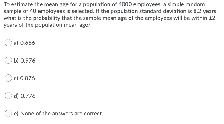 To estimate the mean age for a population of 4000 employees, a simple random
sample of 40 employees is selected. If the population standard deviation is 8.2 years,
what is the probability that the sample mean age of the employees will be within ±2
years of the population mean age?
a) 0.666
b) 0.976
c) 0.876
d) 0.776
e) None of the answers are correct
