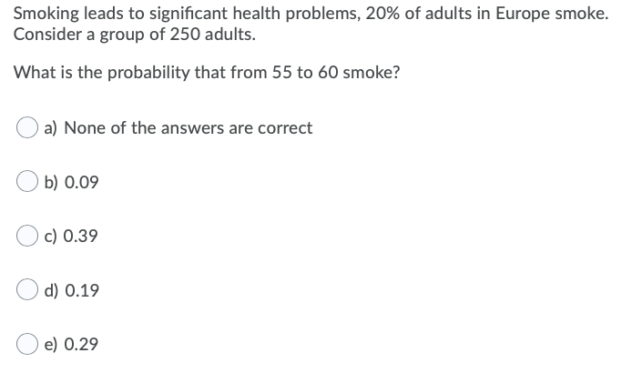 Smoking leads to significant health problems, 20% of adults in Europe smoke.
Consider a group of 250 adults.
What is the probability that from 55 to 60 smoke?
a) None of the answers are correct
b) 0.09
c) 0.39
d) 0.19
e) 0.29
