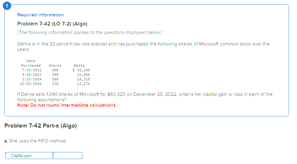 Required information
Problem 7-42 (LO 7-2) (Algo)
[The following information applies to the questions displayed below.]
Dahlia is in the 32 percent tax rate bracket and has purchased the following shares of Microsoft common stock over the
years:
Date
Purchased Shares
7/10/2012
480
4/20/2013
380
1/29/2014
580
11/02/2016
330
If Dahlia sells 1,040 shares of Microsoft for $60,320 on December 20, 2022, what is her capital gain or loss in each of the
following assumptions?
Note: Do not round intermediate calculations.
Basis
$ 18,240
16,644
18,328
12,276
Problem 7-42 Part-a (Algo)
a. She uses the FIFO method.
Capital gain