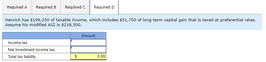 Required A Required B Required C Required D
Henrich has $199,250 of taxable income, which includes $51,700 of long-term capital gain that is taxed at preferential rates.
Assume his modified AGI is $218,500.
Income tax
Net investment income tax
Total tax liability
$
Amount
0.00