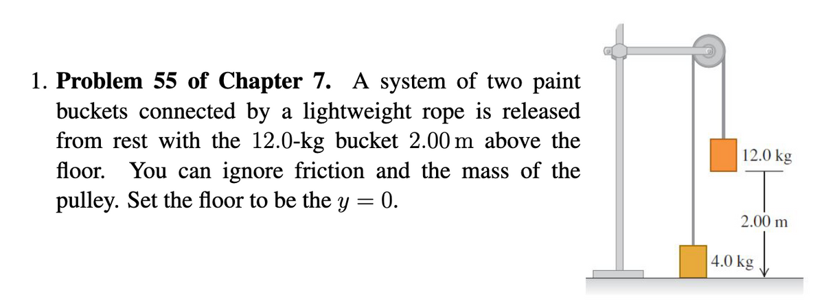 1. Problem 55 of Chapter 7. A system of two paint
buckets connected by a lightweight rope is released
from rest with the 12.0-kg bucket 2.00 m above the
floor. You can ignore friction and the mass of the
pulley. Set the floor to be the y = 0.
12.0 kg
2.00 m
4.0 kg