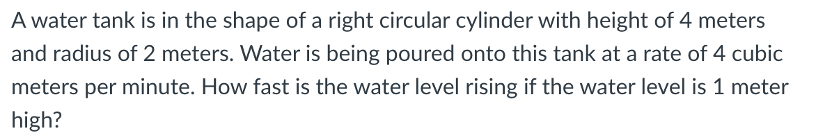 A water tank is in the shape of a right circular cylinder with height of 4 meters
and radius of 2 meters. Water is being poured onto this tank at a rate of 4 cubic
meters per minute. How fast is the water level rising if the water level is 1 meter
high?
