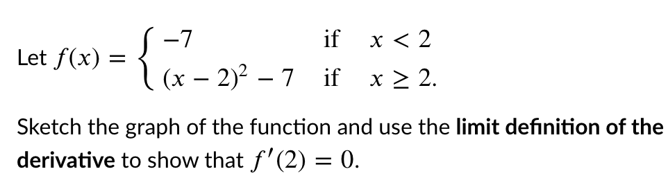 {i
S -7
(x – 2)? – 7 if
if
х< 2
Let f(x) :
x > 2.
Sketch the graph of the function and use the limit definition of the
derivative to show that f'(2) = 0.
