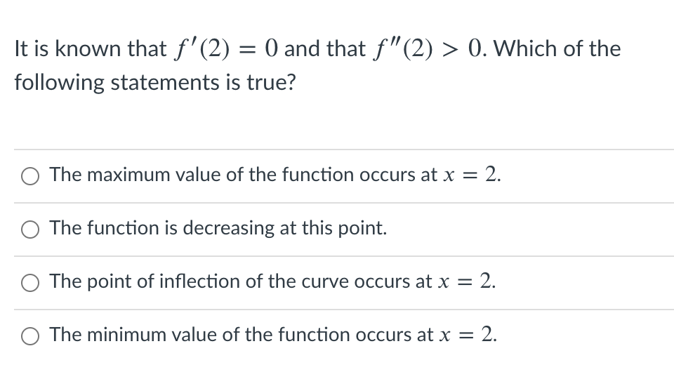 It is known that f'(2) = 0 and that f"(2) > 0. Which of the
following statements is true?
The maximum value of the function occurs at x = 2.
O The function is decreasing at this point.
The point of inflection of the curve occurs at x = 2.
O The minimum value of the function occurs at x =
- 2.
