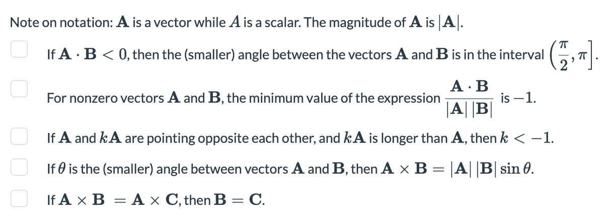 Note on notation: A is a vector while A is a scalar. The magnitude of A is A.
If A B < 0, then the (smaller) angle between the vectors A and B is in the interval
For nonzero vectors A and B, the minimum value of the expression
A.B
|A||B|
is -1.
If A and kA are pointing opposite each other, and kA is longer than A, then k < −1.
If is the (smaller) angle between vectors A and B, then A × B = |A||B| sin 0.
If A x B = A x C, then B = C.
00
ㅠ
(75,-).