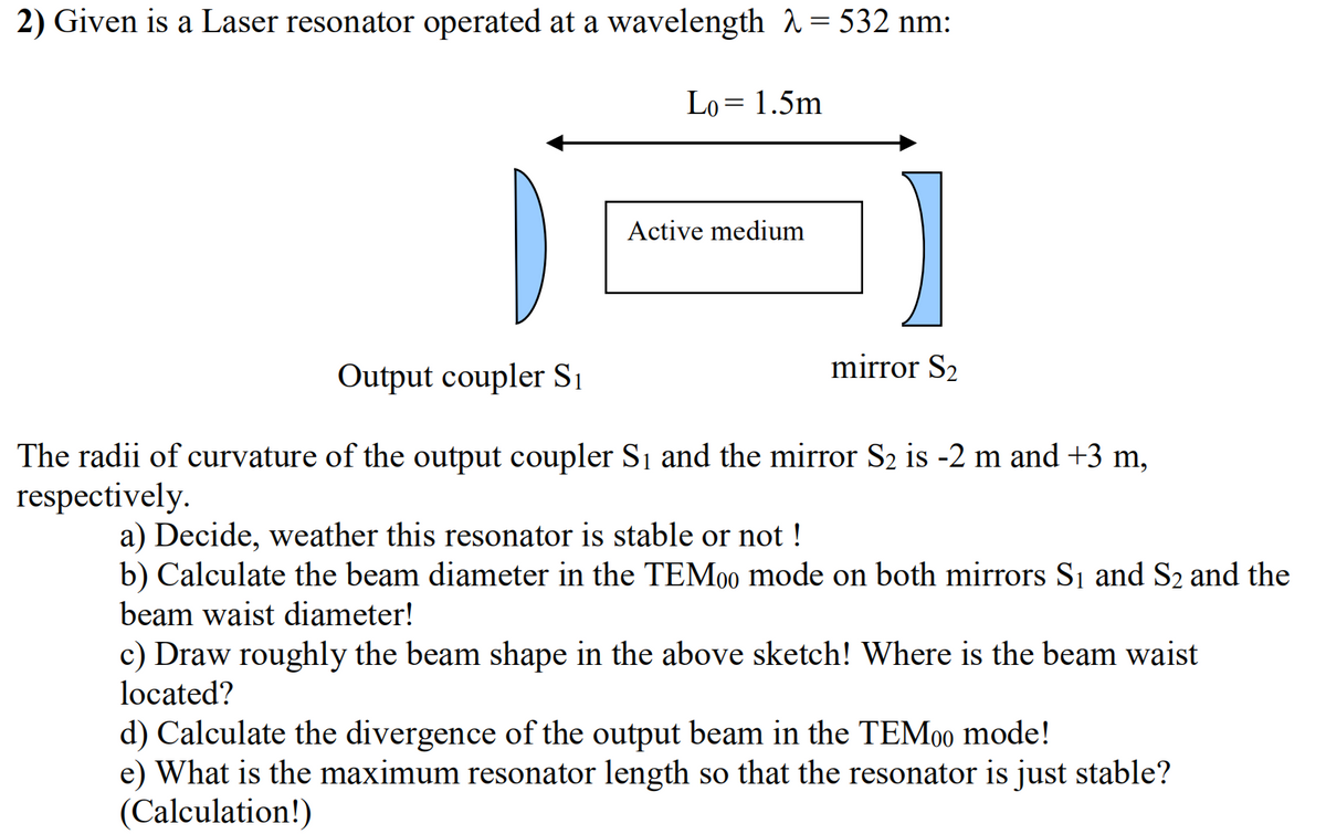 2) Given is a Laser resonator operated at a wavelength 2 = 532 nm:
Lo= 1.5m
Active medium
mirror S2
Output coupler Sı
The radii of curvature of the output coupler Si and the mirror S2 is -2 m and +3 m,
respectively.
a) Decide, weather this resonator is stable or not !
b) Calculate the beam diameter in the TEM00 mode on both mirrors Si and S2 and the
beam waist diameter!
c) Draw roughly the beam shape in the above sketch! Where is the beam waist
located?
d) Calculate the divergence of the output beam in the TEM000 mode!
e) What is the maximum resonator length so that the resonator is just stable?
(Calculation!)
