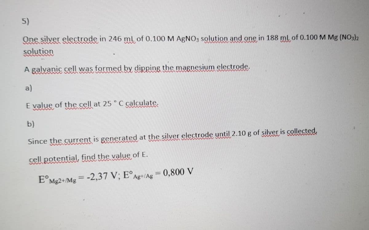 5)
One silver electrode in 246 mL of 0.100 M AGNO3 solution and one in 188 ml of 0.100 M Mg (NO3)2
solution
A galvanic cell was formed by dipping the magnesium electrode.
a)
E value of the cell at 25 ° C calculate.
wwww
b)
Since the current is generated at the silver electrode until 2.10 g of silver is collected,
cell potential, find the value of E.
E°Mg2+/Mg = -2,37 V; E°Ag+/Ag = 0,800 V
