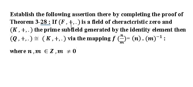 Establish the following assertion there by completing the proof of
Theorem 3-28 : If (F, +,.) is a field of cheracteristic zero and
(K, +,.) the prime sublield generated by the identity element then
(Q, +,.) = (K, +,.) via the mapping f O- (n). (m) 1:
where n,m EZ,m + 0
