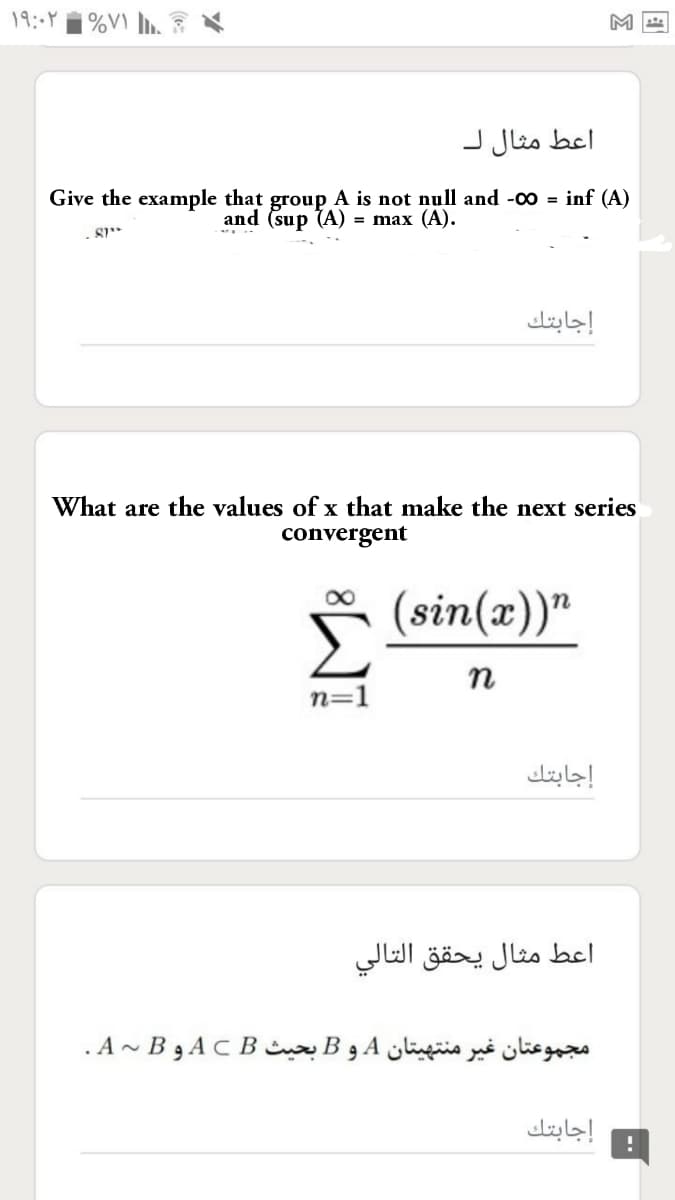 M
اعط مثال ل
Give the example that group A is not null and -00 = inf (A)
and (sup (A) = max (A).
إجابتك
What are the values of x that make the next series
convergent
(sin(x))"
n
n=1
إجابتك
اعط مثال يحقق التالي
مجموعتان غیر منتهيتان A و B بحيث A C B و ~ A.B
إجابتك
