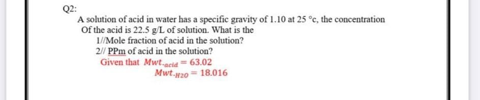 Q2:
A solution of acid in water has a specific gravity of 1.10 at 25 °c, the concentration
Of the acid is 22.5 g/L of solution. What is the
1/Mole fraction of acid in the solution?
2// PPm of acid in the solution?
Given that Mwt.acid = 63.02
Mwt.H20 = 18.016
