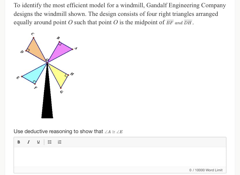 To identify the most efficient model for a windmill, Gandalf Engineering Company
designs the windmill shown. The design consists of four right triangles arranged
equally around point O such that point O is the midpoint of BF and DH.
E
Use deductive reasoning to show that ZA ZE
B I U
0 / 10000 Word Limit
