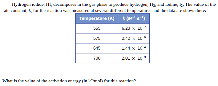 Hydrogen iodide, HI, decomposes in the gas phase to produce hydrogen, H2, and iodine, I2. The value of the
rate constant, k, for the reaction was measured at several different temperatures and the data are shown here:
Temperature (K)
k (M1s)
555
6.23 x 10-7
575
2.42 x 10-6
645
1.44 x 10-4
700
2.01 x 10-3
What is the value of the activation energy (in kJ/mol) for this reaction?
