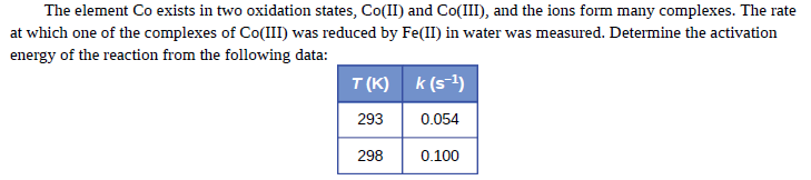 The element Co exists in two oxidation states, Co(II) and Co(III), and the ions form many complexes. The rate
at which one of the complexes of Co(III) was reduced by Fe(II) in water was measured. Determine the activation
energy of the reaction from the following data:
T (K) k (s-1)
293
0.054
298
0.100
