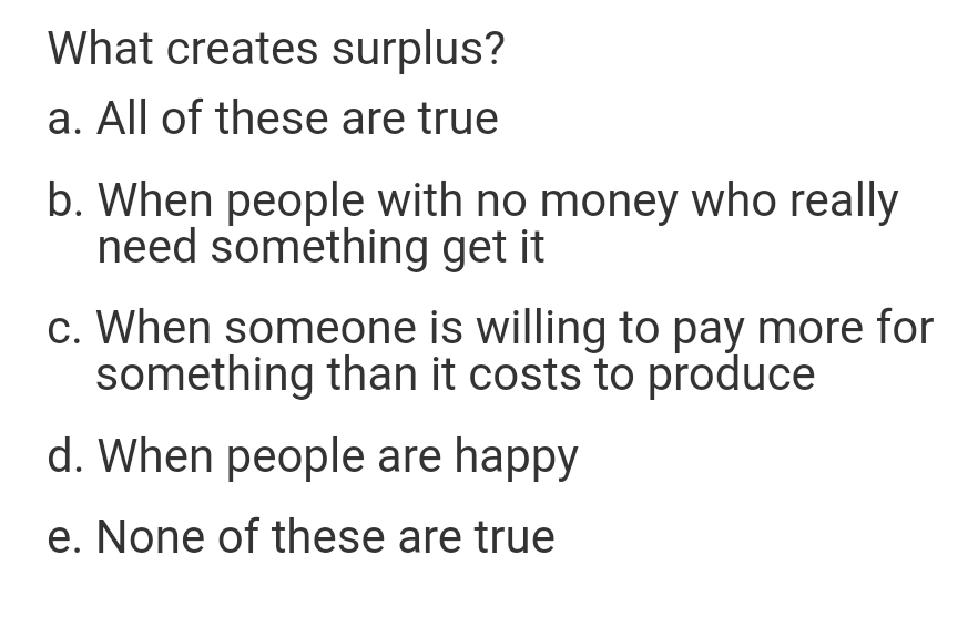 What creates surplus?
a. All of these are true
b. When people with no money who really
need something get it
c. When someone is willing to pay more for
something than it costs to produce
d. When people are happy
e. None of these are true
