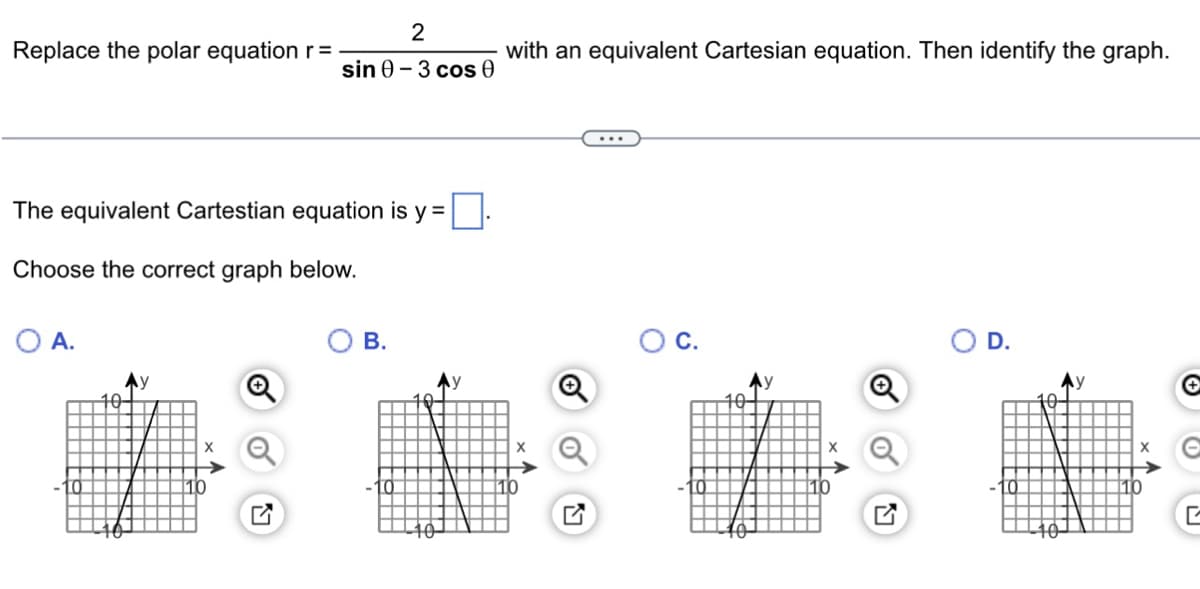 Replace the polar equation r =
The equivalent Cartestian equation is y=.
Choose the correct graph below.
O A.
2
sin 0-3 cos 0
Ау
B.
with an equivalent Cartesian equation. Then identify the graph.
O C.
D.
Ay
C