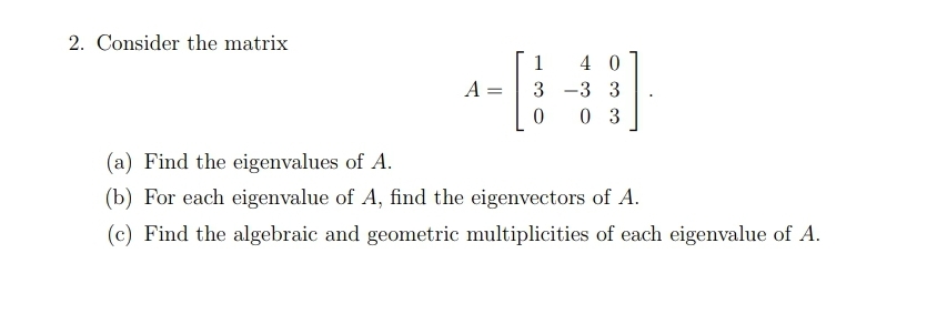 2. Consider the matrix
1
4 0
A =
3
-3 3
0 3
(a) Find the eigenvalues of A.
(b) For each eigenvalue of A, find the eigenvectors of A.
(c) Find the algebraic and geometric multiplicities of each eigenvalue of A.
||
