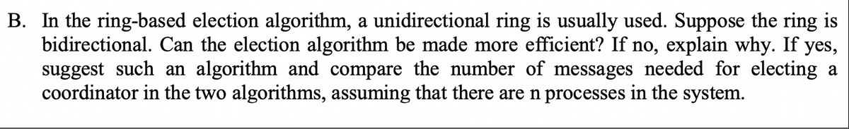 B. In the ring-based election algorithm, a unidirectional ring is usually used. Suppose the ring is
bidirectional. Can the election algorithm be made more efficient? If no, explain why. If yes,
suggest such an algorithm and compare the number of messages needed for electing a
coordinator in the two algorithms, assuming that there are n processes in the system.
