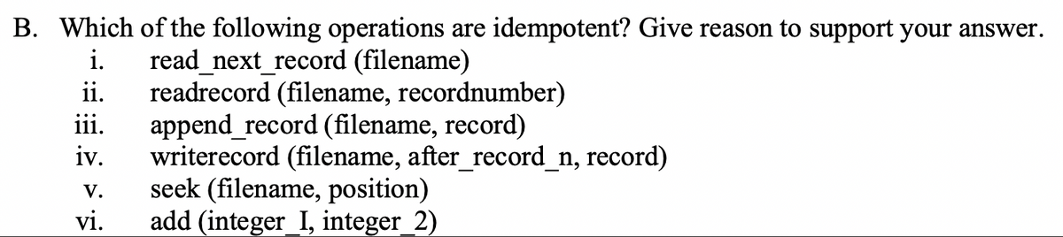 B. Which of the following operations are idempotent? Give reason to support your answer.
read_next_record (filename)
ii.
i.
readrecord (filename, recordnumber)
append_record (filename, record)
writerecord (filename, after_record_n, record)
seek (filename, position)
add (integer_I, integer_2)
iii.
iv.
V.
vi.
