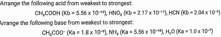 Arrange the following acid from weakest to strongest:
CH,COOH (Kb = 5.56 x 10-19), HNO, (Kb = 2.17 x 10-11), HCN (Kb = 2.04 x 10-5)
Arrange the following base from weakest to strongest:
CH,C00- (Ka = 1.8 x 10-5), NH, (Ka = 5.56 x 10-1), H,0 (Ka = 1.0x 10-7)
%3D
%3D
