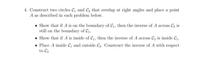 4. Construct two circles C and C, that overlap at right angles and place a point
A as described in each problem below.
Show that if A is on the boundary of C1, then the inverse of A across C2 is
still on the boundary of C1.
• Show that if A is inside of C, then the inverse of A across C2 is inside Cj.
• Place A inside C, and outside C2. Construct the inverse of A with respect
to C2
