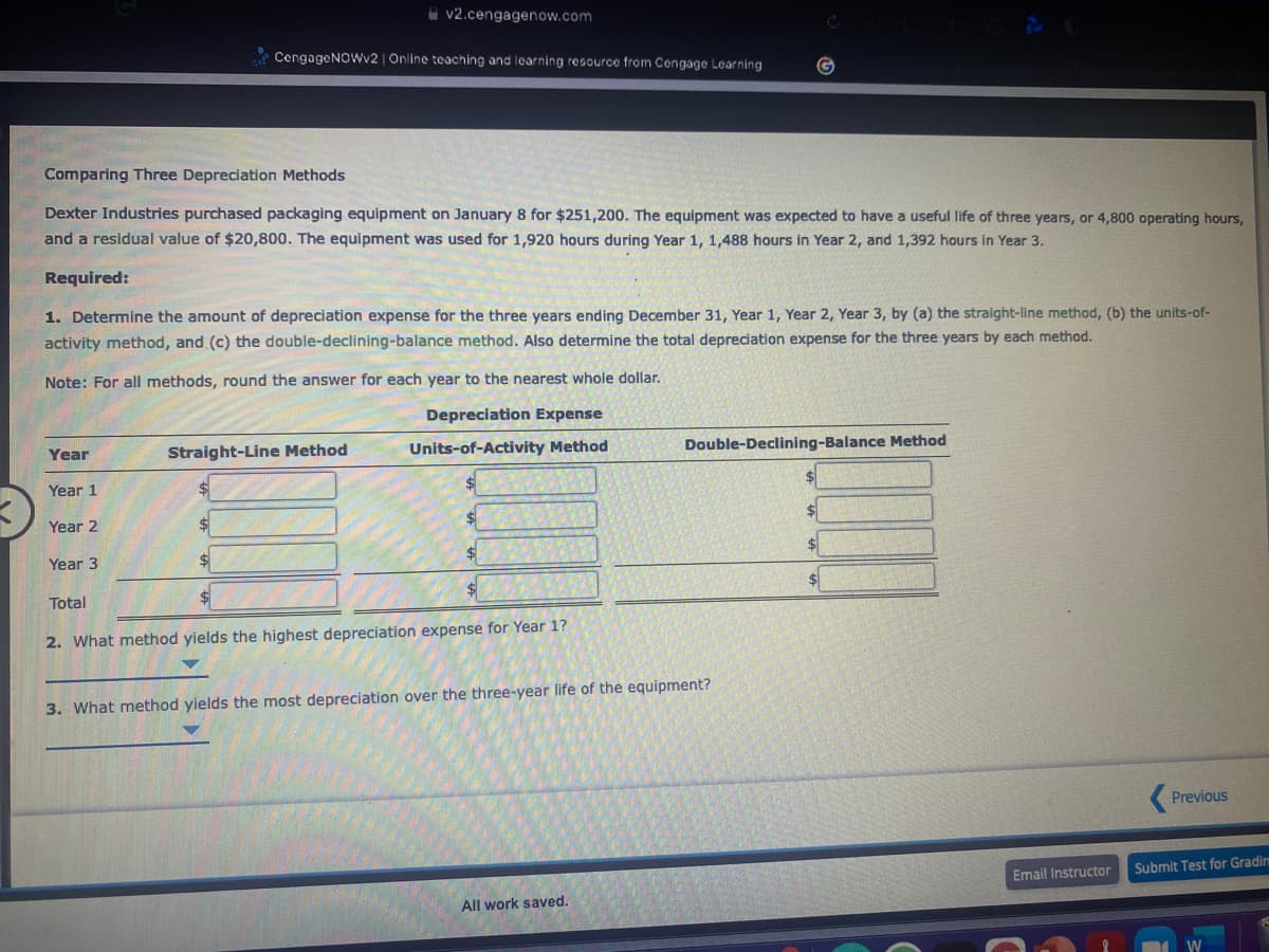 i v2.cengagenow.com
* CengageNoWv2 | Online teaching and learning resource from Cengage Learning
Comparing Three Depreciation Methods
Dexter Industries purchased packaging equipment on January 8 for $251,200. The equipment was expected to have a useful life of three years, or 4,800 operating hours,
and a residual value of $20,800. The equipment was used for 1,920 hours during Year 1, 1,488 hours in Year 2, and 1,392 hours in Year 3.
Required:
1. Determine the amount of depreciation expense for the three years ending December 31, Year 1, Year 2, Year 3, by (a) the straight-line method, (b) the units-of-
activity method, and (c) the double-declining-balance method. Also determine the total depreciation expense for the three years by each method.
Note: For all methods, round the answer for each year to the nearest whole dollar.
Depreciation Expense
Units-of-Activity Method
Double-Declining-Balance Method
Year
Straight-Line Method
Year 1
%24
Year 2
$4
Year 3
$4
Total
2. What method yields the highest depreciation expense for Year 1?
3. What method yields the most depreciation over the three-year life of the equipment?
Previous
Submit Test for Gradin
Email Instructor
All work saved.
