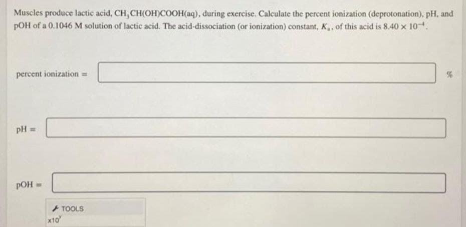 Muscles produce lactic acid, CH, CH(OH)COOH(aq), during exercise. Calculate the percent ionization (deprotonation), pH, and
pOH of a 0.1046 M solution of lactic acid. The acid-dissociation (or ionization) constant, K,, of this acid is 8.40 x 104.
percent ionization =
pH =
pOH
TOOLS
x10
