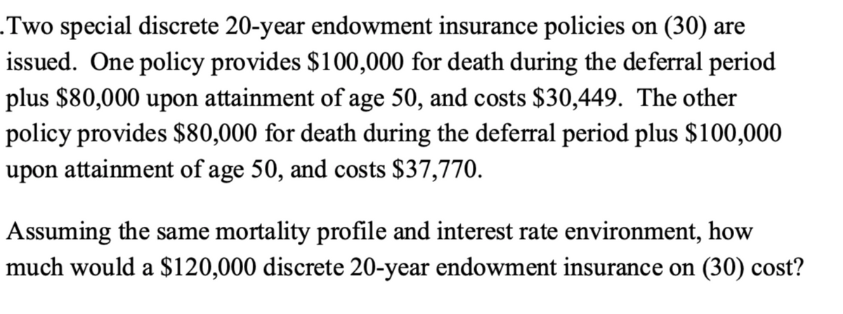 .Two special discrete 20-year endowment insurance policies on (30) are
issued. One policy provides $100,000 for death during the deferral period
plus $80,000 upon attainment of age 50, and costs $30,449. The other
policy provides $80,000 for death during the deferral period plus $100,000
upon attainment of age 50, and costs $37,770.
Assuming the same mortality profile and interest rate environment, how
much would a $120,000 discrete 20-year endowment insurance on (30) cost?
